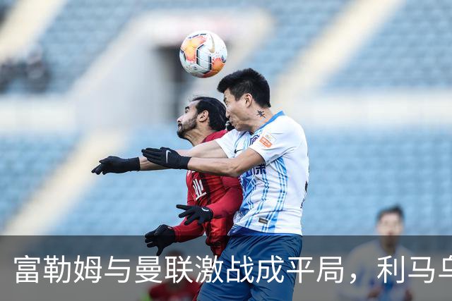富勒姆与曼联激战成平局，利马乌龙，库尼亚闪电扳平